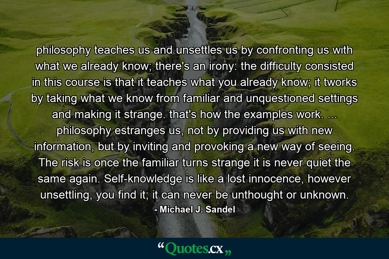 philosophy teaches us and unsettles us by confronting us with what we already know; there's an irony: the difficulty consisted in this course is that it teaches what you already know; it tworks by taking what we know from familiar and unquestioned settings and making it strange. that's how the examples work. ... philosophy estranges us, not by providing us with new information, but by inviting and provoking a new way of seeing. The risk is once the familiar turns strange it is never quiet the same again. Self-knowledge is like a lost innocence, however unsettling, you find it; it can never be unthought or unknown. - Quote by Michael J. Sandel