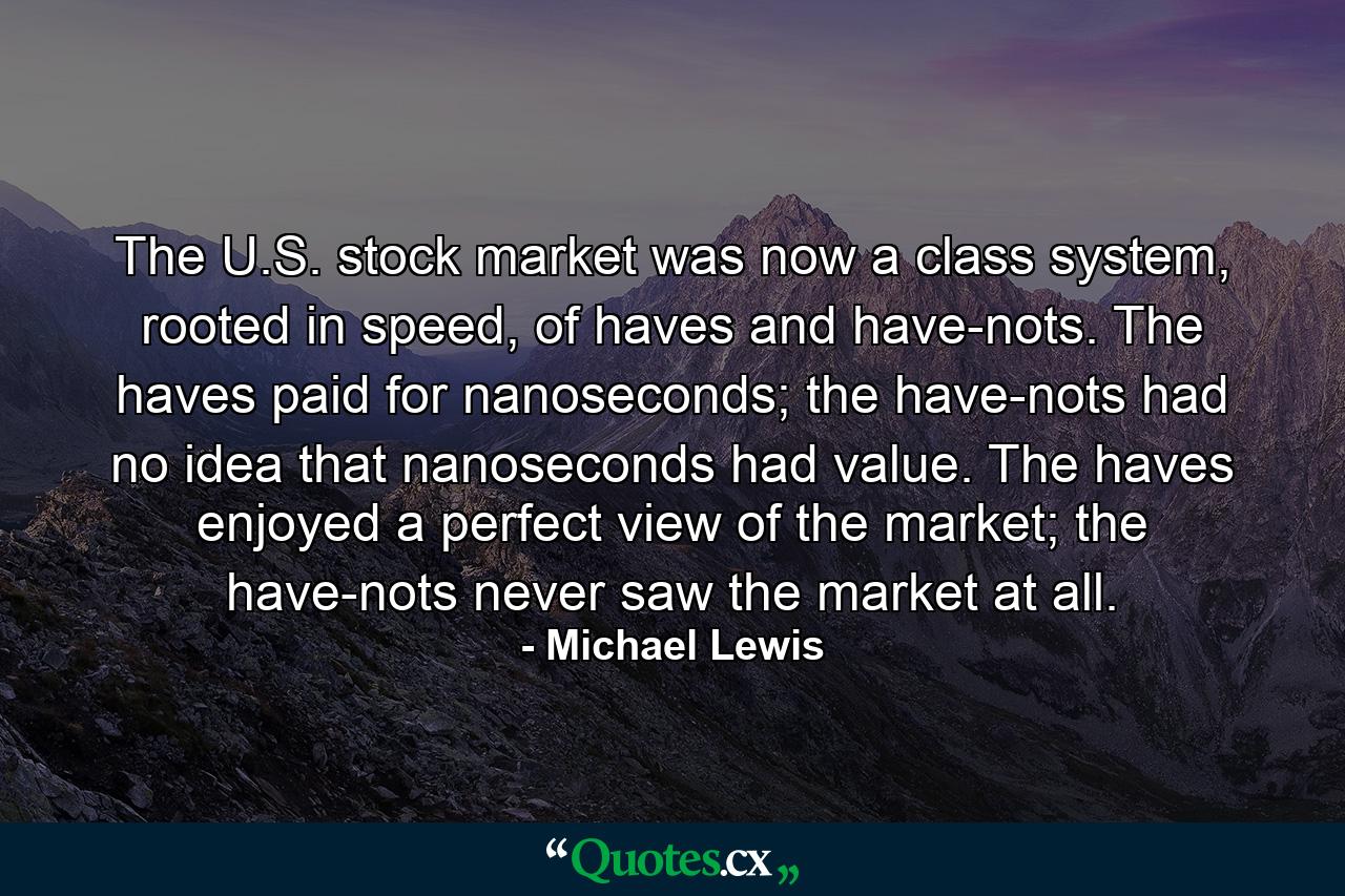 The U.S. stock market was now a class system, rooted in speed, of haves and have-nots. The haves paid for nanoseconds; the have-nots had no idea that nanoseconds had value. The haves enjoyed a perfect view of the market; the have-nots never saw the market at all. - Quote by Michael Lewis