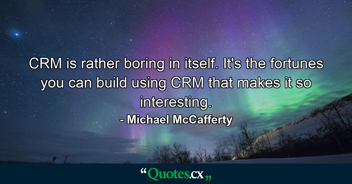 CRM is rather boring in itself. It's the fortunes you can build using CRM that makes it so interesting. - Quote by Michael McCafferty