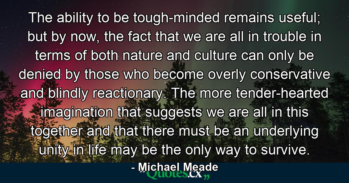 The ability to be tough-minded remains useful; but by now, the fact that we are all in trouble in terms of both nature and culture can only be denied by those who become overly conservative and blindly reactionary. The more tender-hearted imagination that suggests we are all in this together and that there must be an underlying unity in life may be the only way to survive. - Quote by Michael Meade