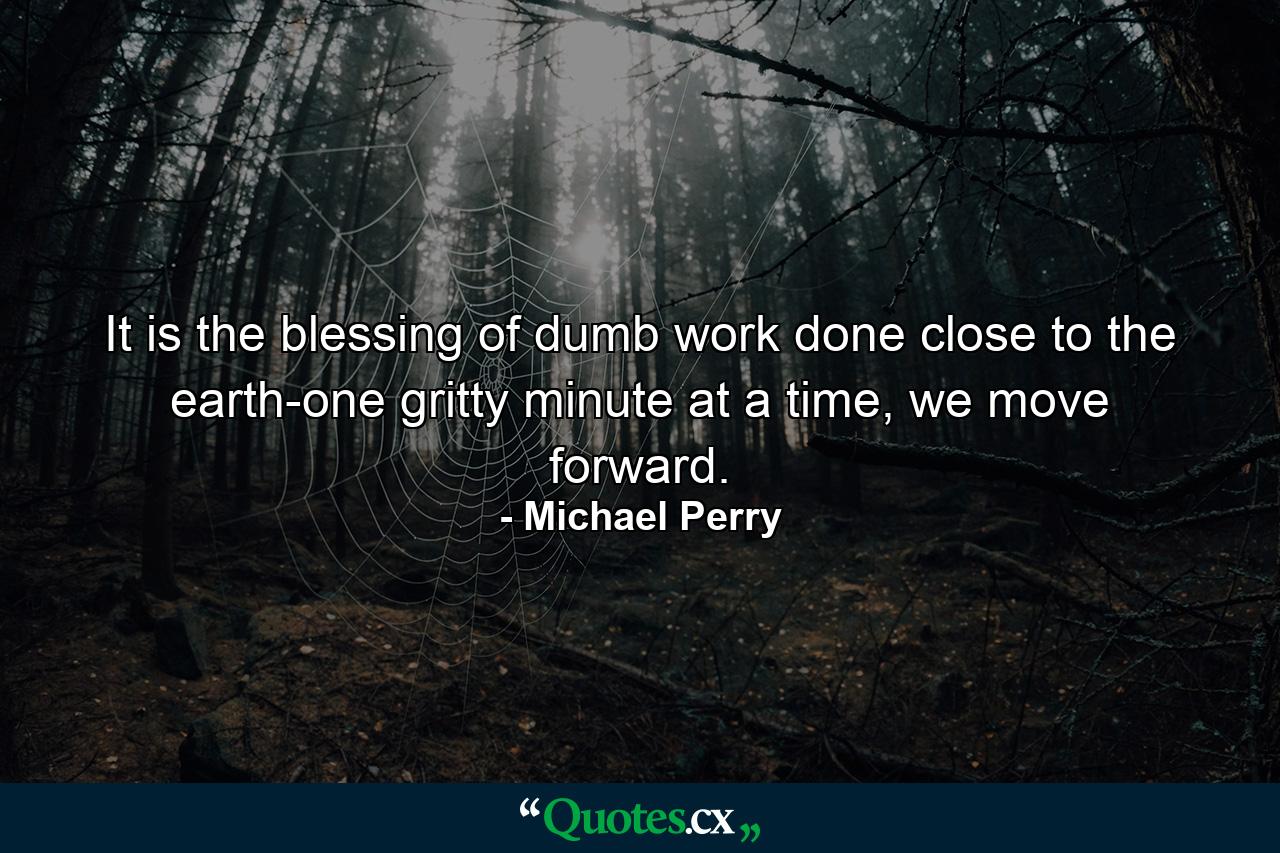 It is the blessing of dumb work done close to the earth-one gritty minute at a time, we move forward. - Quote by Michael Perry