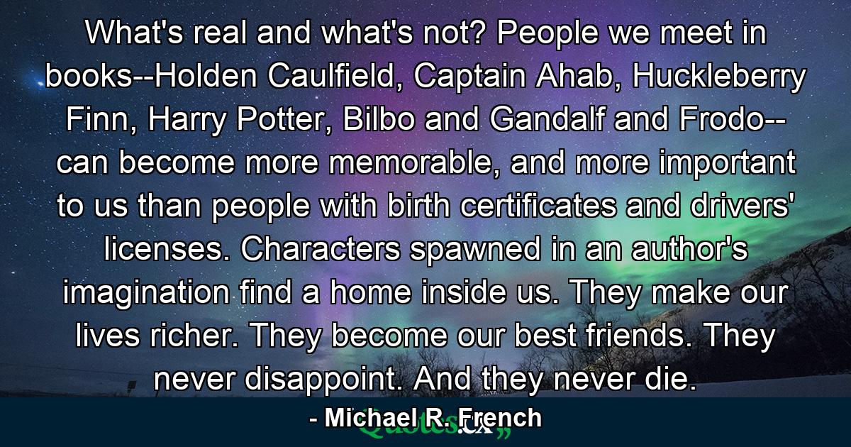 What's real and what's not? People we meet in books--Holden Caulfield, Captain Ahab, Huckleberry Finn, Harry Potter, Bilbo and Gandalf and Frodo-- can become more memorable, and more important to us than people with birth certificates and drivers' licenses. Characters spawned in an author's imagination find a home inside us. They make our lives richer. They become our best friends. They never disappoint. And they never die. - Quote by Michael R. French