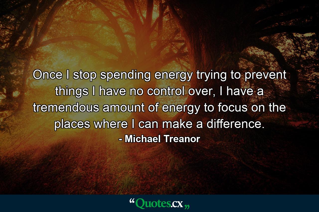 Once I stop spending energy trying to prevent things I have no control over, I have a tremendous amount of energy to focus on the places where I can make a difference. - Quote by Michael Treanor