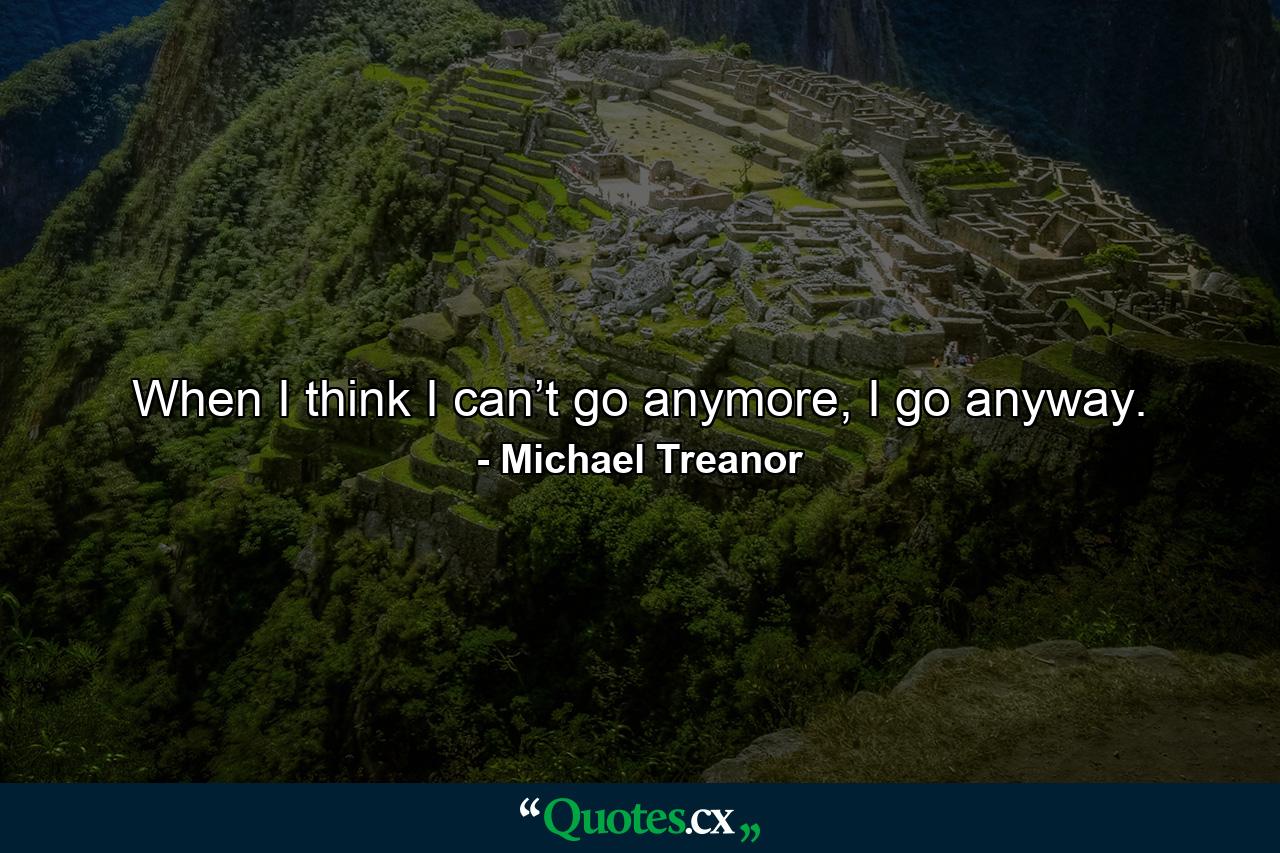 When I think I can’t go anymore, I go anyway. - Quote by Michael Treanor