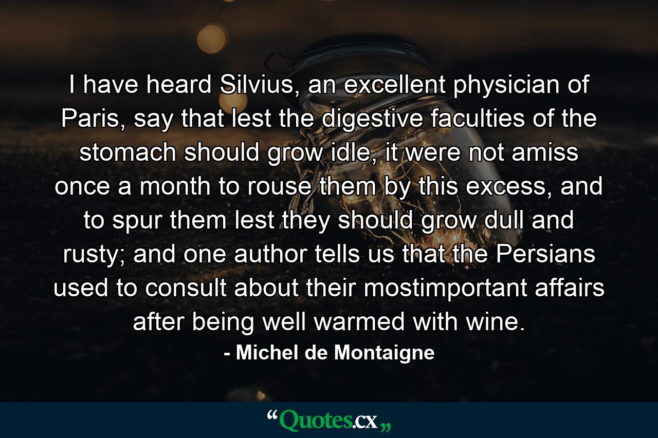 I have heard Silvius, an excellent physician of Paris, say that lest the digestive faculties of the stomach should grow idle, it were not amiss once a month to rouse them by this excess, and to spur them lest they should grow dull and rusty; and one author tells us that the Persians used to consult about their mostimportant affairs after being well warmed with wine. - Quote by Michel de Montaigne