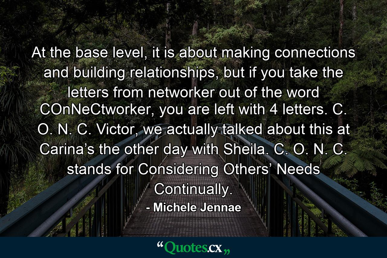 At the base level, it is about making connections and building relationships, but if you take the letters from networker out of the word COnNeCtworker, you are left with 4 letters. C. O. N. C. Victor, we actually talked about this at Carina’s the other day with Sheila. C. O. N. C. stands for Considering Others’ Needs Continually. - Quote by Michele Jennae