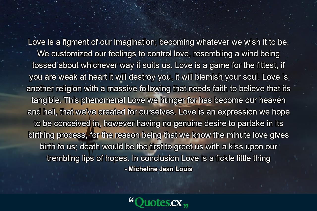 Love is a figment of our imagination; becoming whatever we wish it to be. We customized our feelings to control love, resembling a wind being tossed about whichever way it suits us. Love is a game for the fittest, if you are weak at heart it will destroy you, it will blemish your soul. Love is another religion with a massive following that needs faith to believe that its tangible. This phenomenal Love we hunger for has become our heaven and hell, that we've created for ourselves. Love is an expression we hope to be conceived in, however having no genuine desire to partake in its birthing process, for the reason being that we know the minute love gives birth to us; death would be the first to greet us with a kiss upon our trembling lips of hopes. In conclusion Love is a fickle little thing - Quote by Micheline Jean Louis