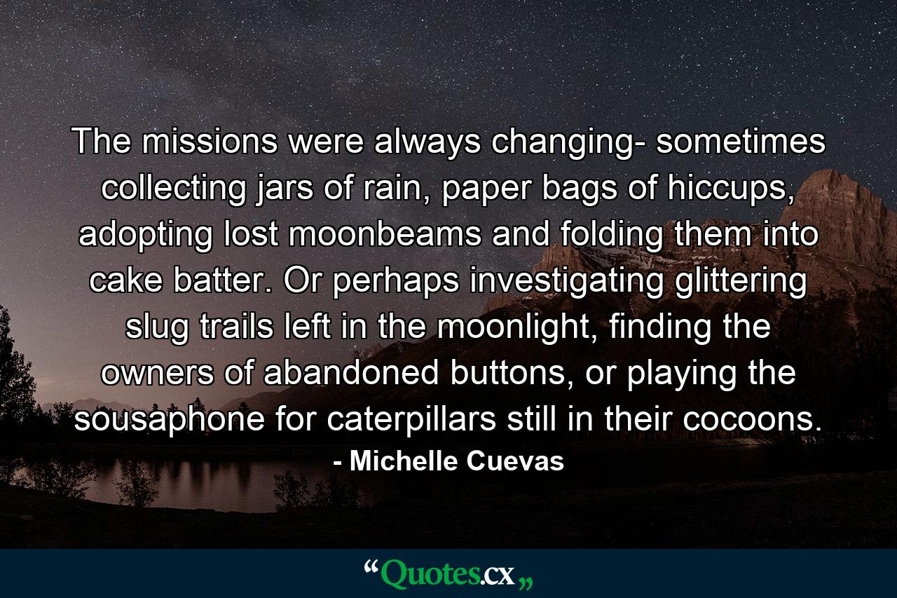 The missions were always changing- sometimes collecting jars of rain, paper bags of hiccups, adopting lost moonbeams and folding them into cake batter. Or perhaps investigating glittering slug trails left in the moonlight, finding the owners of abandoned buttons, or playing the sousaphone for caterpillars still in their cocoons. - Quote by Michelle Cuevas