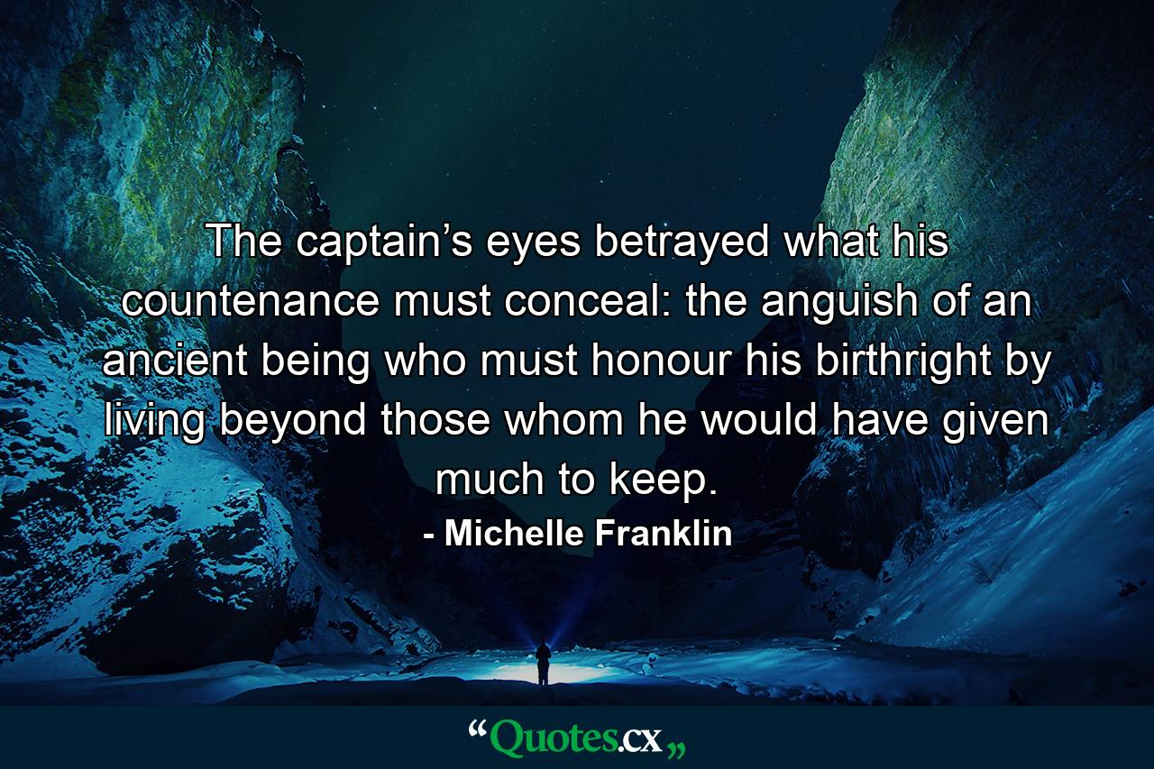 The captain’s eyes betrayed what his countenance must conceal: the anguish of an ancient being who must honour his birthright by living beyond those whom he would have given much to keep. - Quote by Michelle Franklin