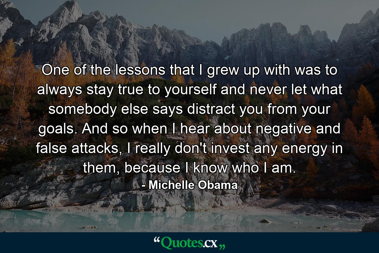 One of the lessons that I grew up with was to always stay true to yourself and never let what somebody else says distract you from your goals. And so when I hear about negative and false attacks, I really don't invest any energy in them, because I know who I am. - Quote by Michelle Obama