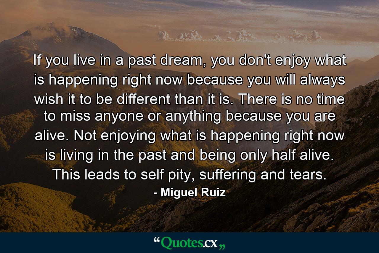 If you live in a past dream, you don't enjoy what is happening right now because you will always wish it to be different than it is. There is no time to miss anyone or anything because you are alive. Not enjoying what is happening right now is living in the past and being only half alive. This leads to self pity, suffering and tears. - Quote by Miguel Ruiz