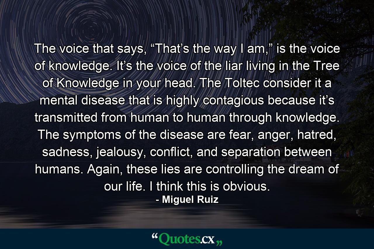 The voice that says, “That’s the way I am,” is the voice of knowledge. It’s the voice of the liar living in the Tree of Knowledge in your head. The Toltec consider it a mental disease that is highly contagious because it’s transmitted from human to human through knowledge. The symptoms of the disease are fear, anger, hatred, sadness, jealousy, conflict, and separation between humans. Again, these lies are controlling the dream of our life. I think this is obvious. - Quote by Miguel Ruiz