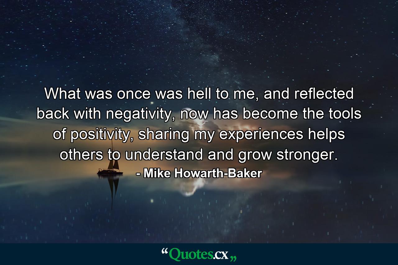 What was once was hell to me, and reflected back with negativity, now has become the tools of positivity, sharing my experiences helps others to understand and grow stronger. - Quote by Mike Howarth-Baker