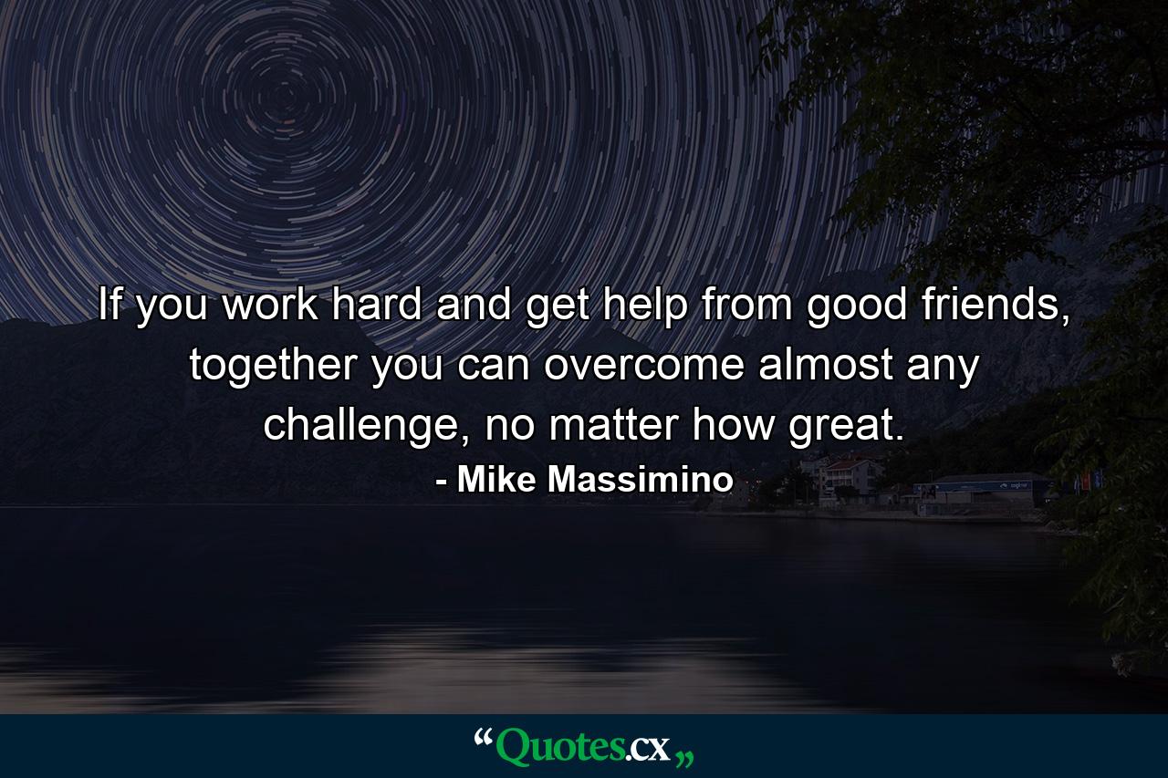 If you work hard and get help from good friends, together you can overcome almost any challenge, no matter how great. - Quote by Mike Massimino