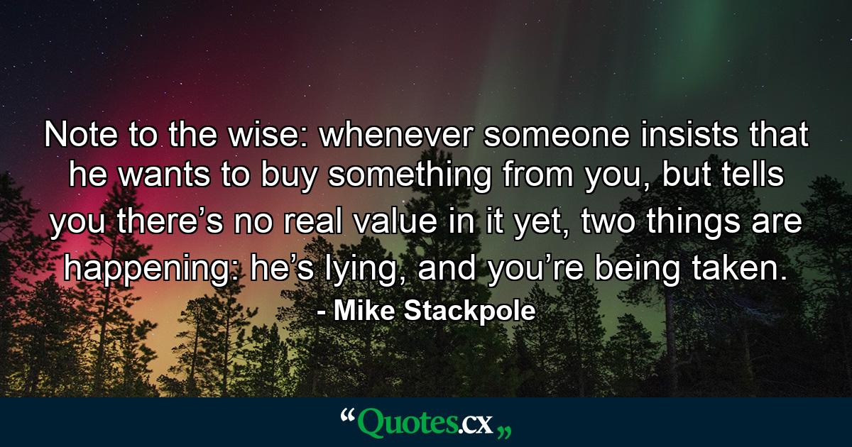 Note to the wise: whenever someone insists that he wants to buy something from you, but tells you there’s no real value in it yet, two things are happening: he’s lying, and you’re being taken. - Quote by Mike Stackpole