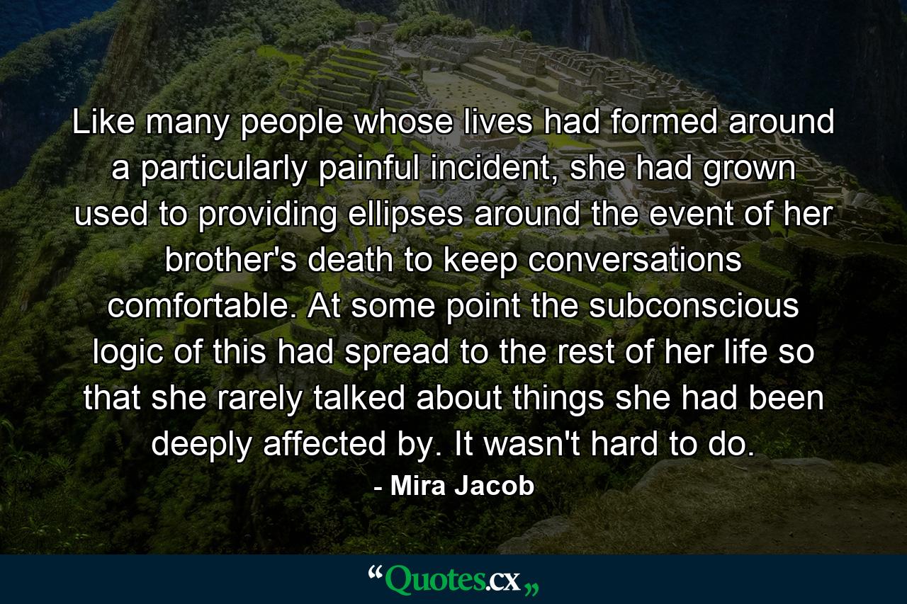 Like many people whose lives had formed around a particularly painful incident, she had grown used to providing ellipses around the event of her brother's death to keep conversations comfortable. At some point the subconscious logic of this had spread to the rest of her life so that she rarely talked about things she had been deeply affected by. It wasn't hard to do. - Quote by Mira Jacob