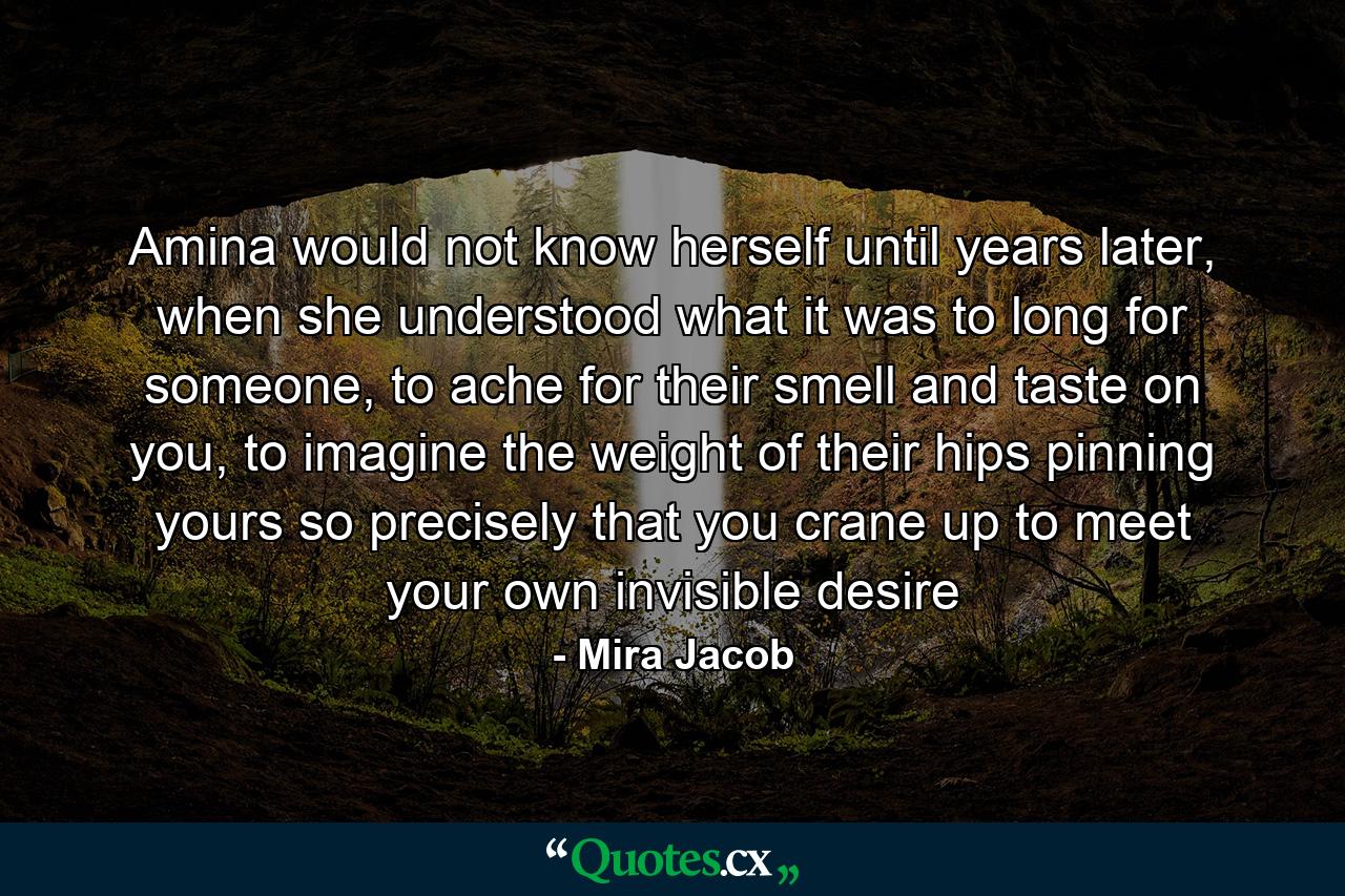 Amina would not know herself until years later, when she understood what it was to long for someone, to ache for their smell and taste on you, to imagine the weight of their hips pinning yours so precisely that you crane up to meet your own invisible desire - Quote by Mira Jacob