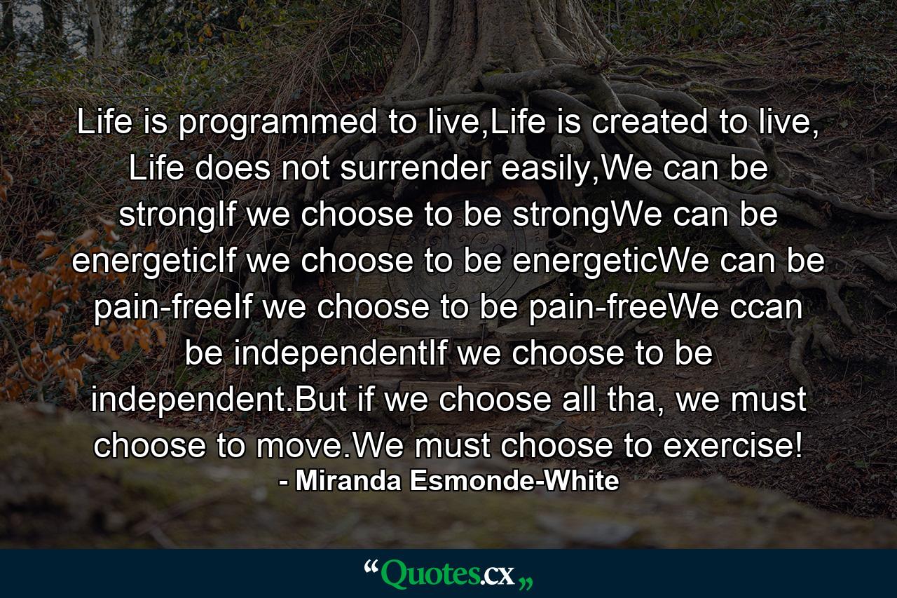 Life is programmed to live,Life is created to live, Life does not surrender easily,We can be strongIf we choose to be strongWe can be energeticIf we choose to be energeticWe can be pain-freeIf we choose to be pain-freeWe ccan be independentIf we choose to be independent.But if we choose all tha, we must choose to move.We must choose to exercise! - Quote by Miranda Esmonde-White