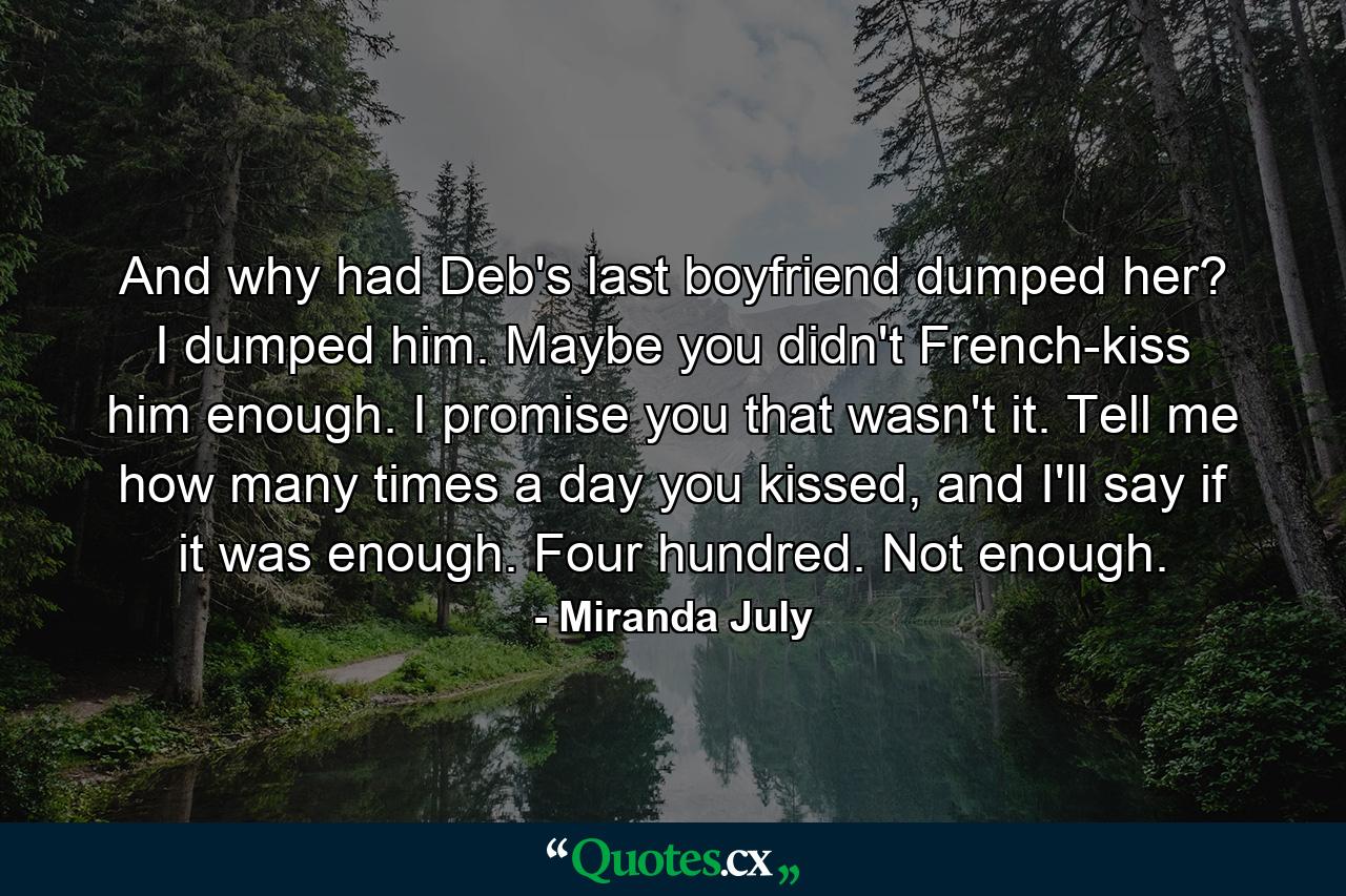 And why had Deb's last boyfriend dumped her? I dumped him. Maybe you didn't French-kiss him enough. I promise you that wasn't it. Tell me how many times a day you kissed, and I'll say if it was enough. Four hundred. Not enough. - Quote by Miranda July