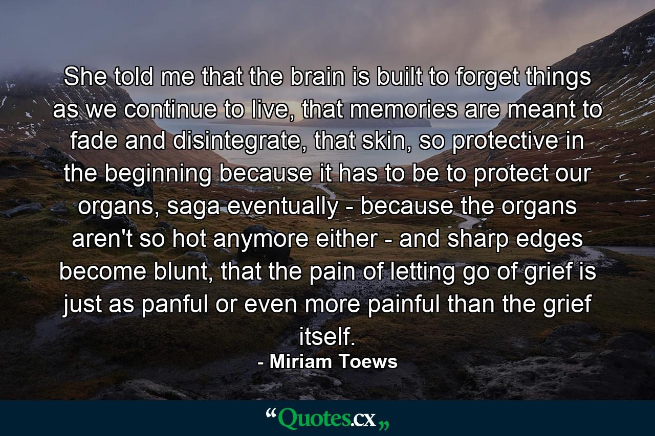 She told me that the brain is built to forget things as we continue to live, that memories are meant to fade and disintegrate, that skin, so protective in the beginning because it has to be to protect our organs, saga eventually - because the organs aren't so hot anymore either - and sharp edges become blunt, that the pain of letting go of grief is just as panful or even more painful than the grief itself. - Quote by Miriam Toews