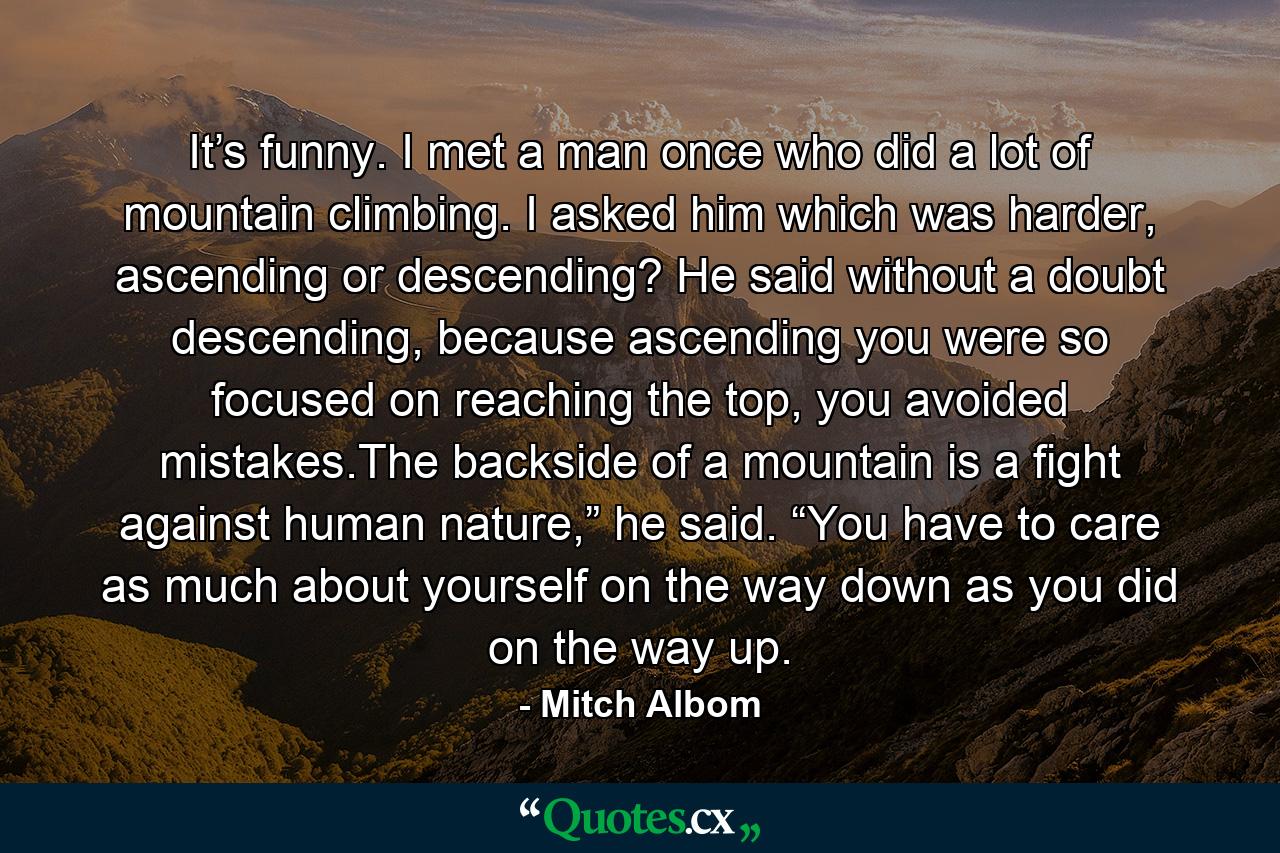 It’s funny. I met a man once who did a lot of mountain climbing. I asked him which was harder, ascending or descending? He said without a doubt descending, because ascending you were so focused on reaching the top, you avoided mistakes.The backside of a mountain is a fight against human nature,” he said. “You have to care as much about yourself on the way down as you did on the way up. - Quote by Mitch Albom