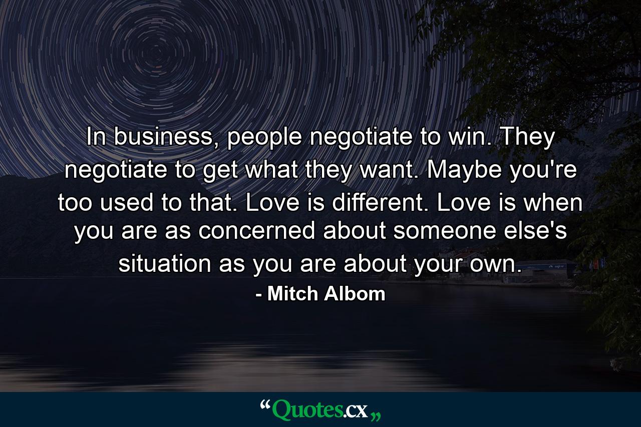 In business, people negotiate to win. They negotiate to get what they want. Maybe you're too used to that. Love is different. Love is when you are as concerned about someone else's situation as you are about your own. - Quote by Mitch Albom