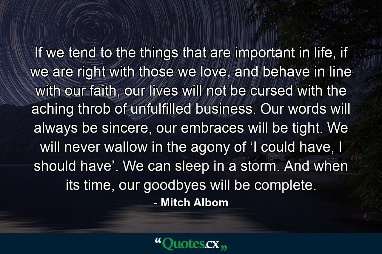 If we tend to the things that are important in life, if we are right with those we love, and behave in line with our faith, our lives will not be cursed with the aching throb of unfulfilled business. Our words will always be sincere, our embraces will be tight. We will never wallow in the agony of ‘I could have, I should have’. We can sleep in a storm. And when its time, our goodbyes will be complete. - Quote by Mitch Albom