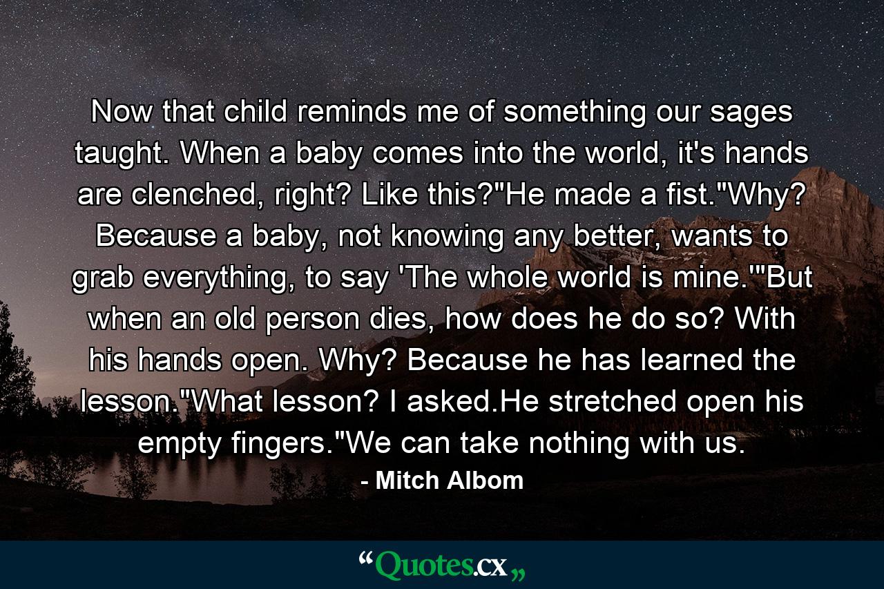 Now that child reminds me of something our sages taught. When a baby comes into the world, it's hands are clenched, right? Like this?