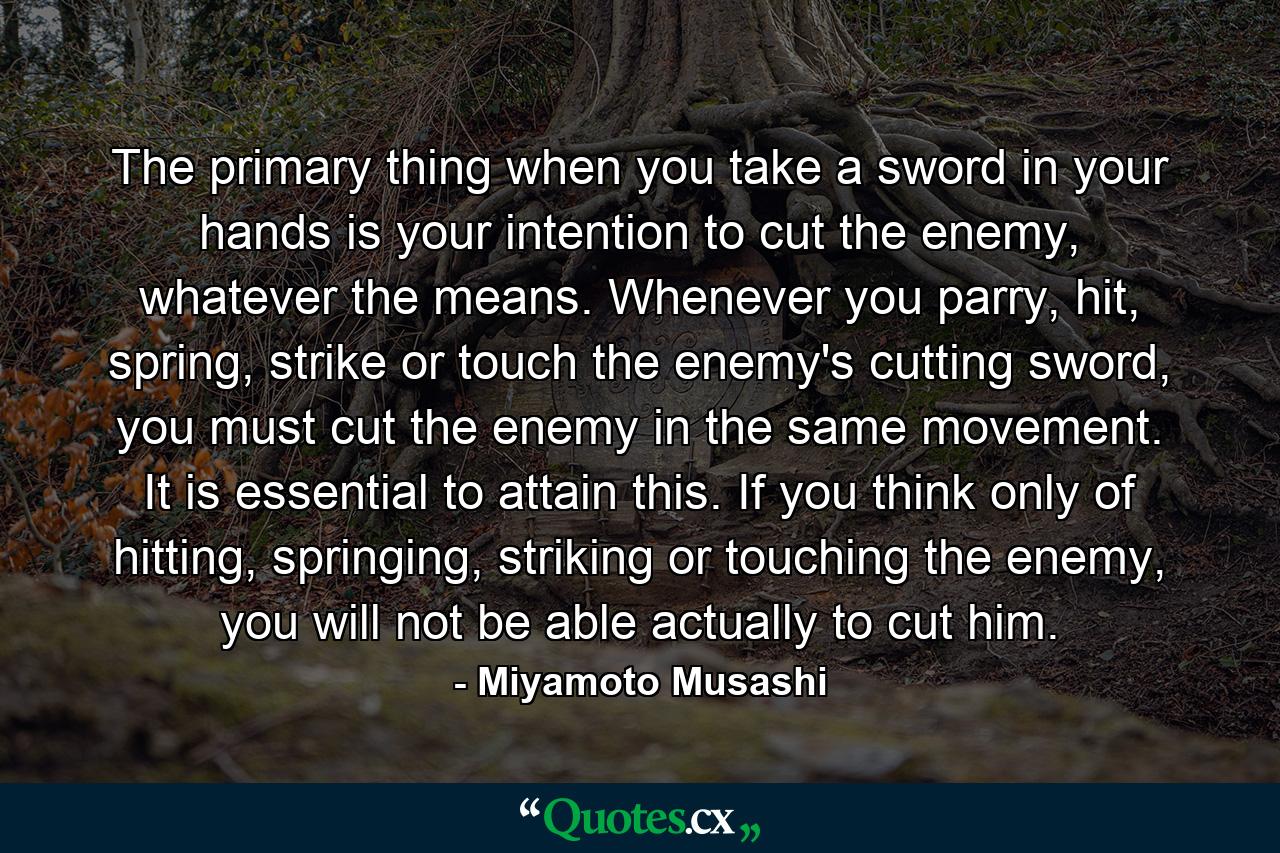 The primary thing when you take a sword in your hands is your intention to cut the enemy, whatever the means. Whenever you parry, hit, spring, strike or touch the enemy's cutting sword, you must cut the enemy in the same movement. It is essential to attain this. If you think only of hitting, springing, striking or touching the enemy, you will not be able actually to cut him. - Quote by Miyamoto Musashi