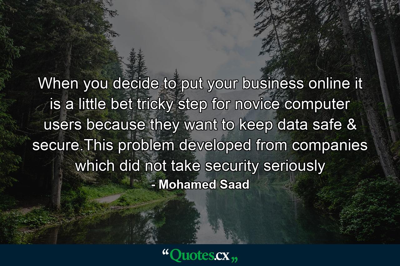 When you decide to put your business online it is a little bet tricky step for novice computer users because they want to keep data safe & secure.This problem developed from companies which did not take security seriously - Quote by Mohamed Saad