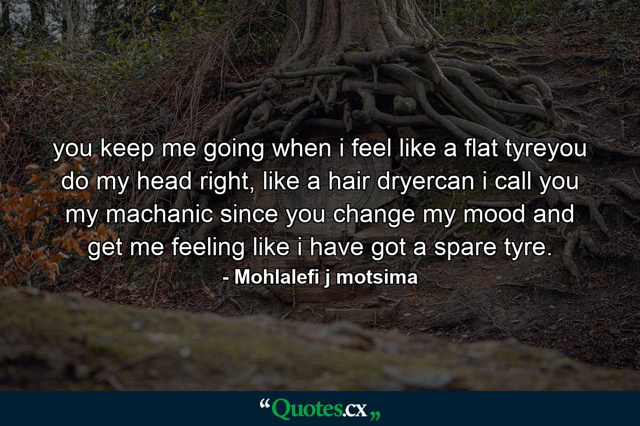 you keep me going when i feel like a flat tyreyou do my head right, like a hair dryercan i call you my machanic since you change my mood and get me feeling like i have got a spare tyre. - Quote by Mohlalefi j motsima