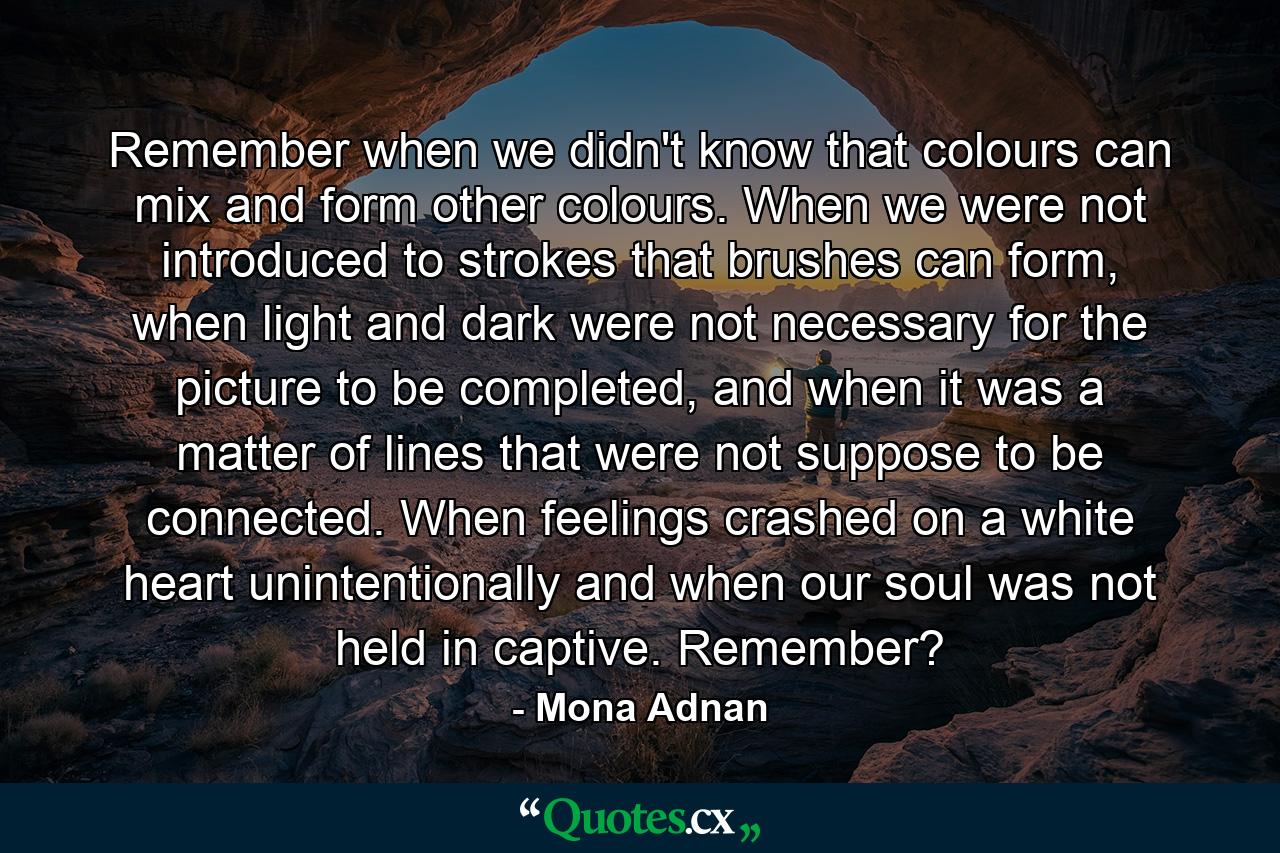 Remember when we didn't know that colours can mix and form other colours. When we were not introduced to strokes that brushes can form, when light and dark were not necessary for the picture to be completed, and when it was a matter of lines that were not suppose to be connected. When feelings crashed on a white heart unintentionally and when our soul was not held in captive. Remember? - Quote by Mona Adnan