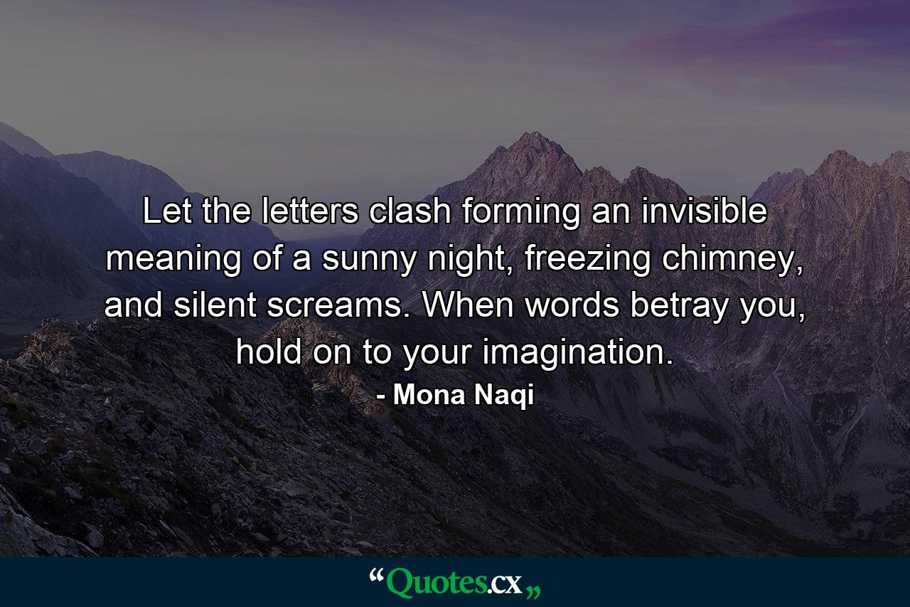 Let the letters clash forming an invisible meaning of a sunny night, freezing chimney, and silent screams. When words betray you, hold on to your imagination. - Quote by Mona Naqi