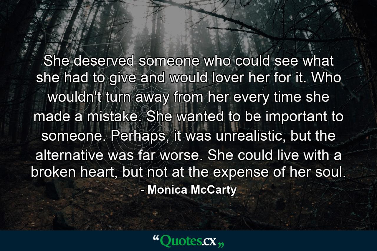 She deserved someone who could see what she had to give and would lover her for it. Who wouldn't turn away from her every time she made a mistake. She wanted to be important to someone. Perhaps, it was unrealistic, but the alternative was far worse. She could live with a broken heart, but not at the expense of her soul. - Quote by Monica McCarty