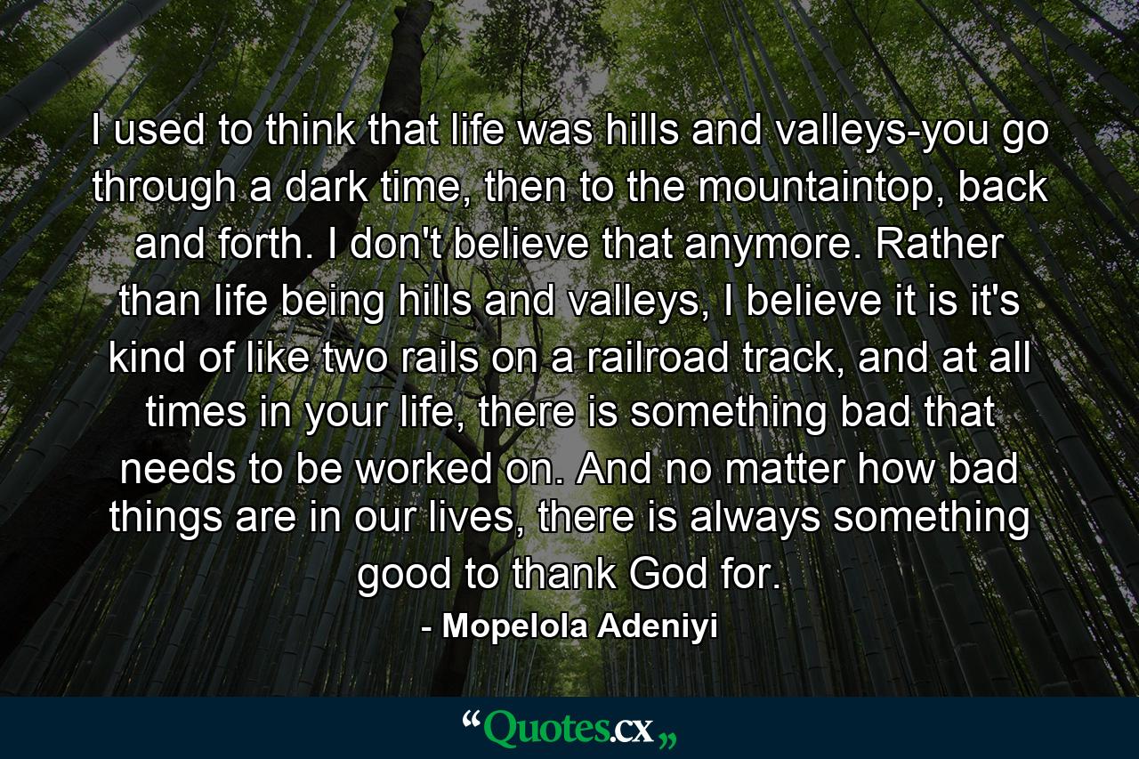 I used to think that life was hills and valleys-you go through a dark time, then to the mountaintop, back and forth. I don't believe that anymore. Rather than life being hills and valleys, I believe it is it's kind of like two rails on a railroad track, and at all times in your life, there is something bad that needs to be worked on. And no matter how bad things are in our lives, there is always something good to thank God for. - Quote by Mopelola Adeniyi