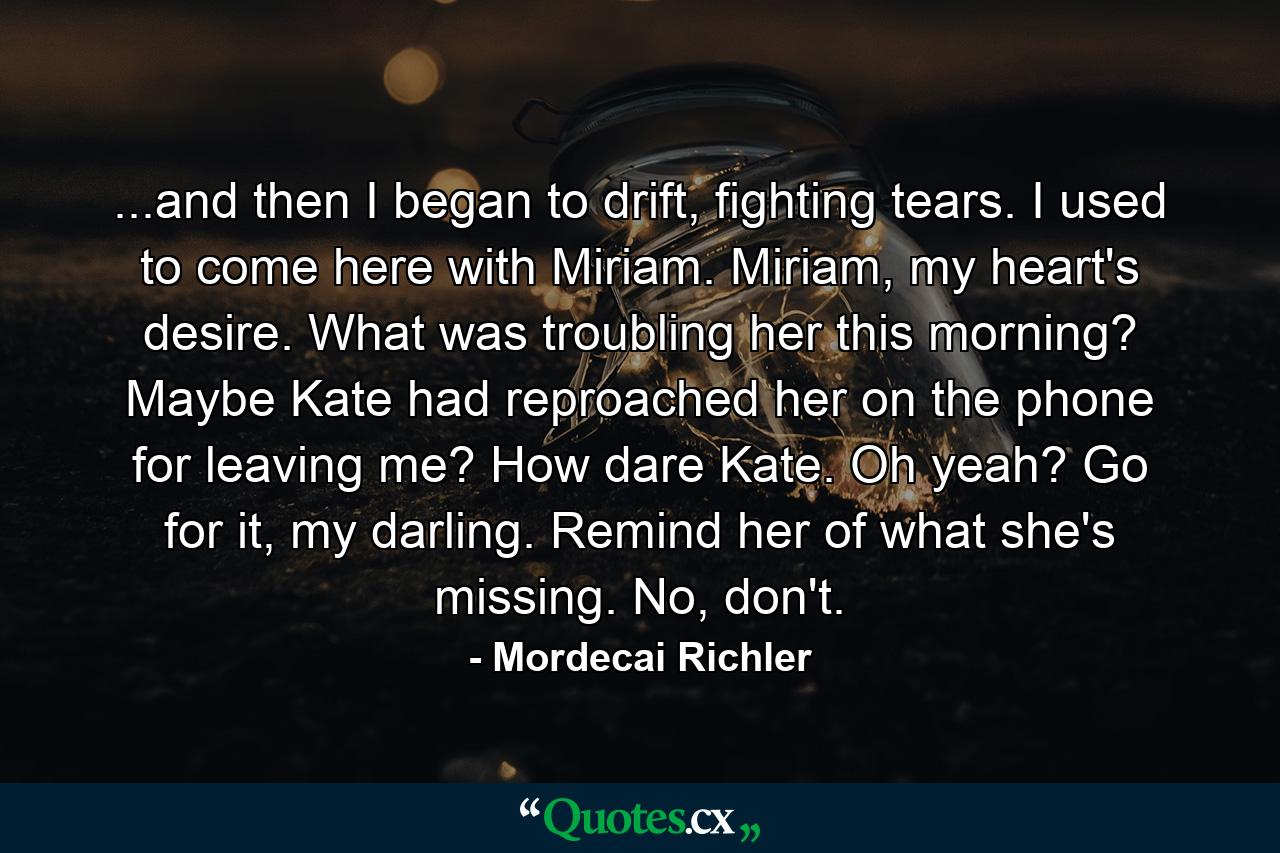 ...and then I began to drift, fighting tears. I used to come here with Miriam. Miriam, my heart's desire. What was troubling her this morning? Maybe Kate had reproached her on the phone for leaving me? How dare Kate. Oh yeah? Go for it, my darling. Remind her of what she's missing. No, don't. - Quote by Mordecai Richler