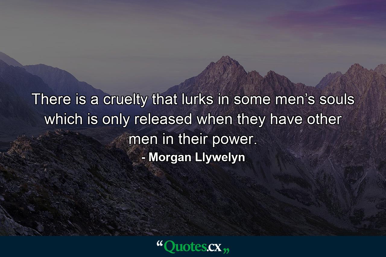 There is a cruelty that lurks in some men’s souls which is only released when they have other men in their power. - Quote by Morgan Llywelyn