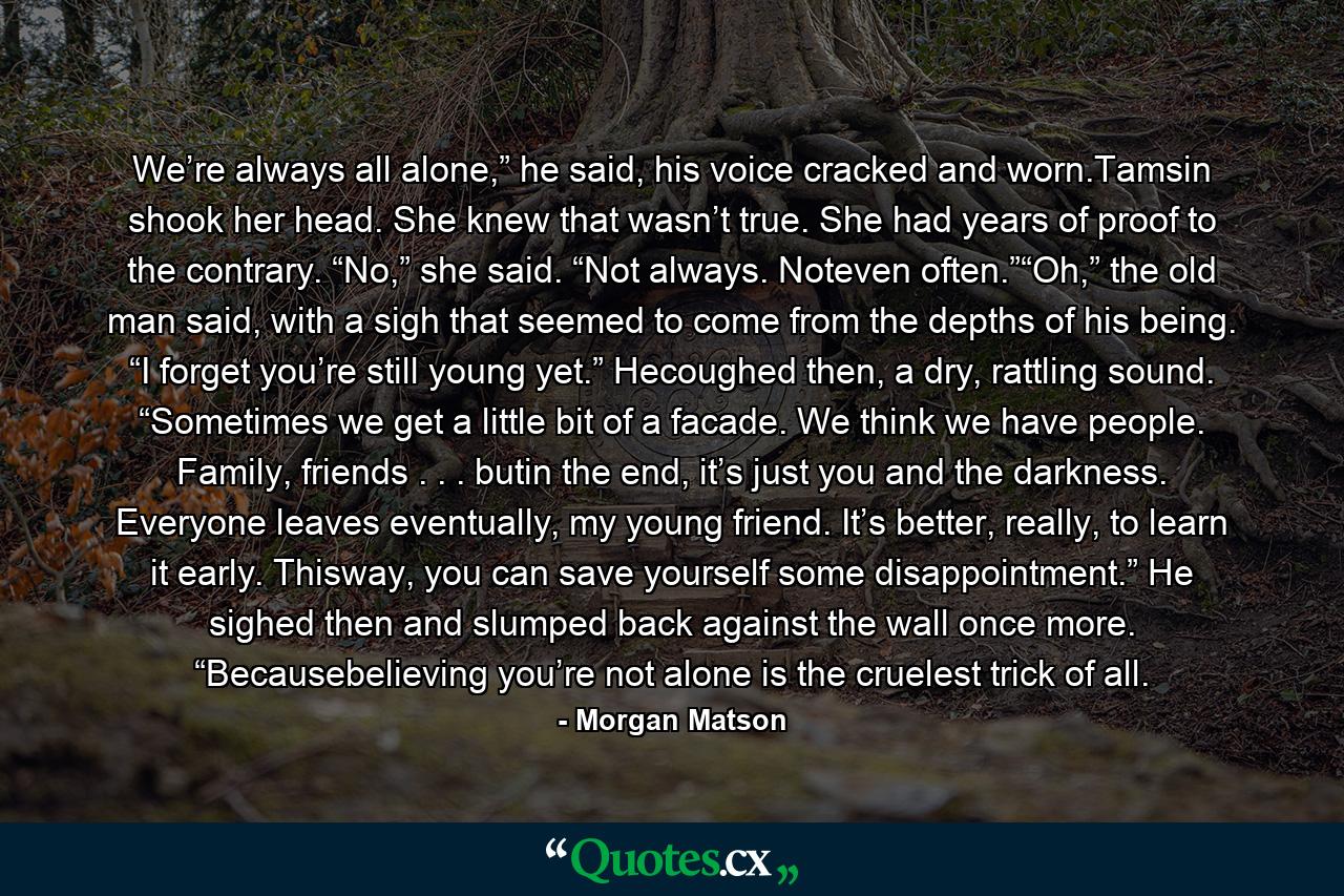 We’re always all alone,” he said, his voice cracked and worn.Tamsin shook her head. She knew that wasn’t true. She had years of proof to the contrary. “No,” she said. “Not always. Noteven often.”“Oh,” the old man said, with a sigh that seemed to come from the depths of his being. “I forget you’re still young yet.” Hecoughed then, a dry, rattling sound. “Sometimes we get a little bit of a facade. We think we have people. Family, friends . . . butin the end, it’s just you and the darkness. Everyone leaves eventually, my young friend. It’s better, really, to learn it early. Thisway, you can save yourself some disappointment.” He sighed then and slumped back against the wall once more. “Becausebelieving you’re not alone is the cruelest trick of all. - Quote by Morgan Matson