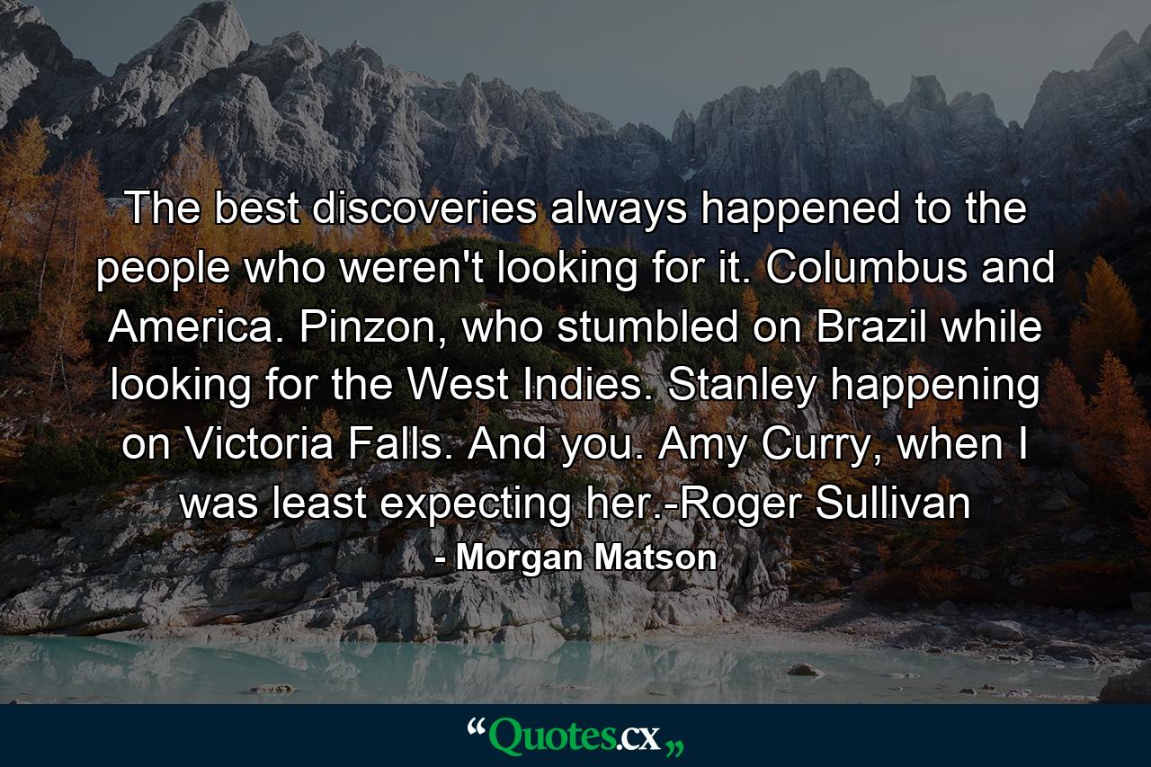 The best discoveries always happened to the people who weren't looking for it. Columbus and America. Pinzon, who stumbled on Brazil while looking for the West Indies. Stanley happening on Victoria Falls. And you. Amy Curry, when I was least expecting her.-Roger Sullivan - Quote by Morgan Matson