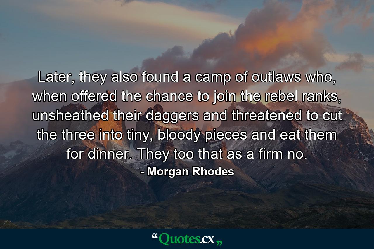 Later, they also found a camp of outlaws who, when offered the chance to join the rebel ranks, unsheathed their daggers and threatened to cut the three into tiny, bloody pieces and eat them for dinner. They too that as a firm no. - Quote by Morgan Rhodes