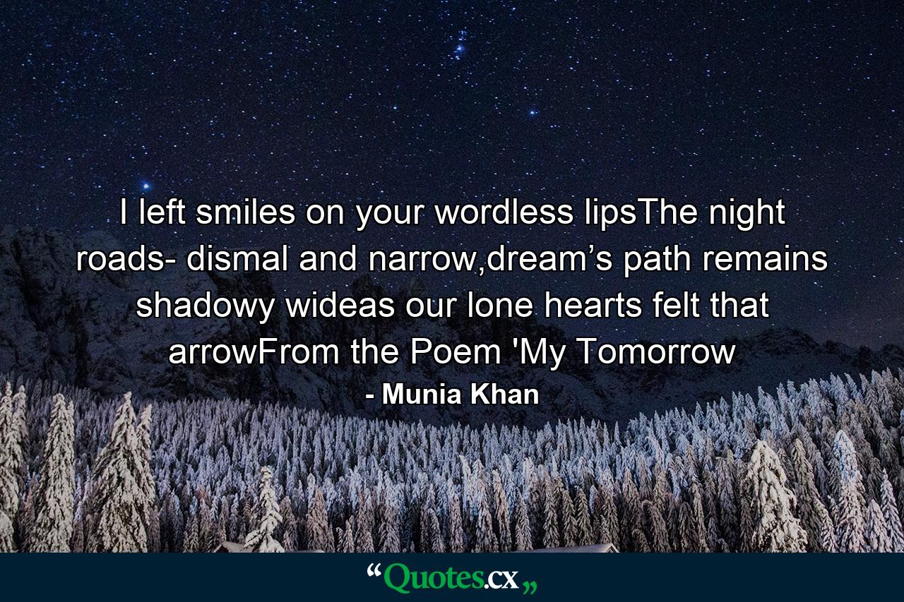 I left smiles on your wordless lipsThe night roads- dismal and narrow,dream’s path remains shadowy wideas our lone hearts felt that arrowFrom the Poem 'My Tomorrow - Quote by Munia Khan