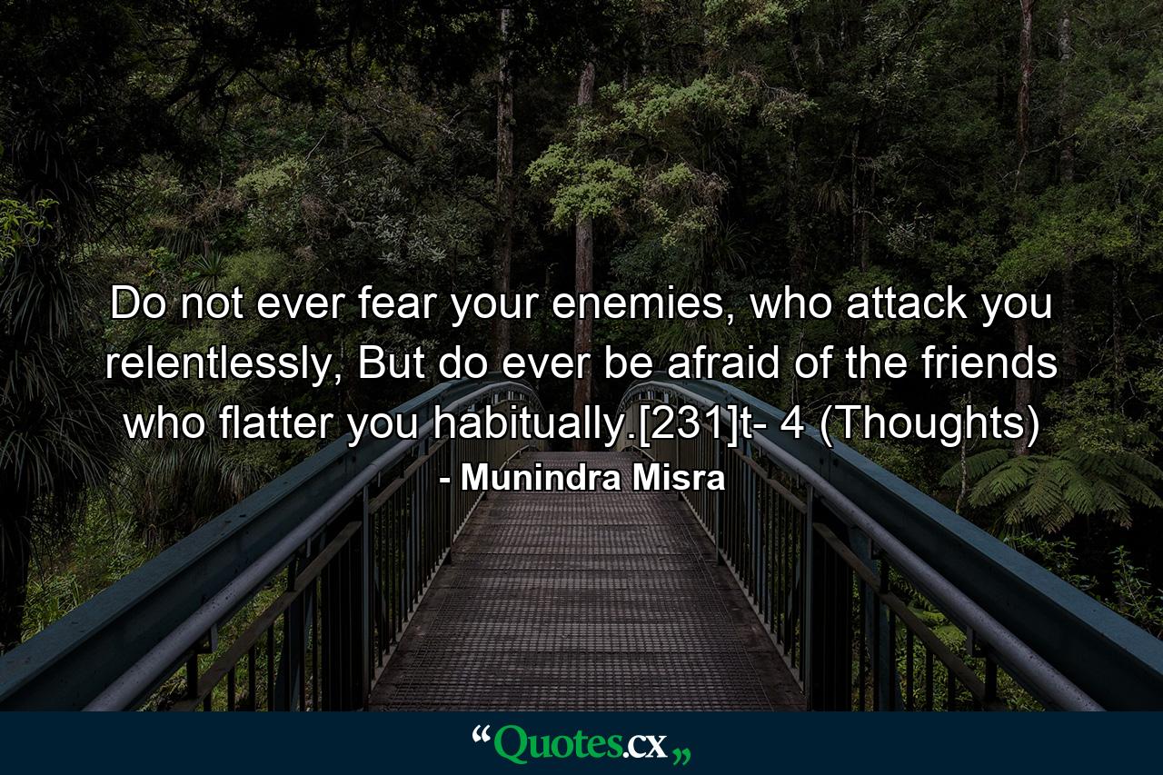 Do not ever fear your enemies, who attack you relentlessly, But do ever be afraid of the friends who flatter you habitually.[231]t- 4 (Thoughts) - Quote by Munindra Misra