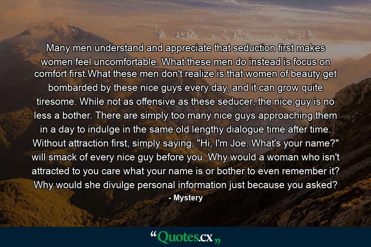 Many men understand and appreciate that seduction first makes women feel uncomfortable. What these men do instead is focus on comfort first.What these men don't realize is that women of beauty get bombarded by these nice guys every day, and it can grow quite tiresome. While not as offensive as these seducer, the nice guy is no less a bother. There are simply too many nice guys approaching them in a day to indulge in the same old lengthy dialogue time after time. Without attraction first, simply saying, 