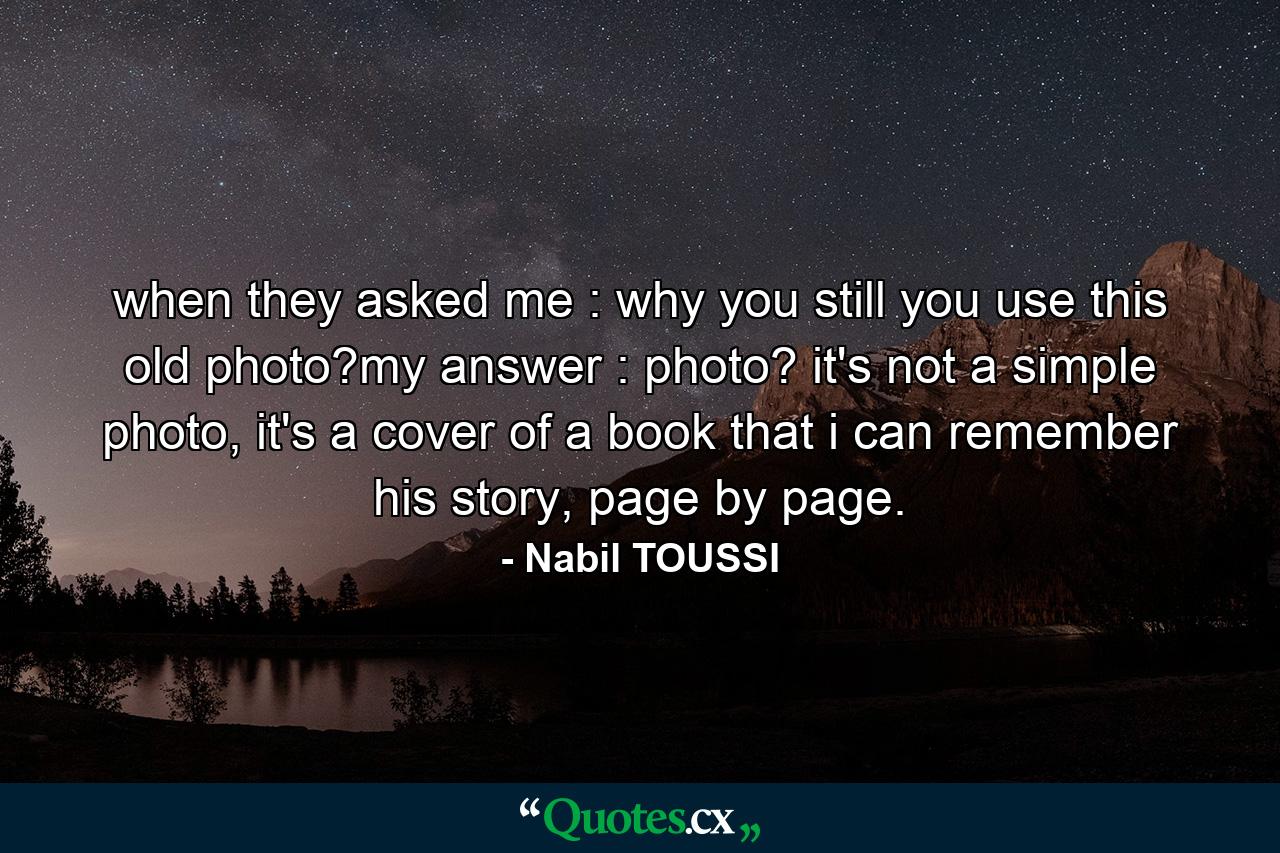 when they asked me : why you still you use this old photo?my answer : photo? it's not a simple photo, it's a cover of a book that i can remember his story, page by page. - Quote by Nabil TOUSSI