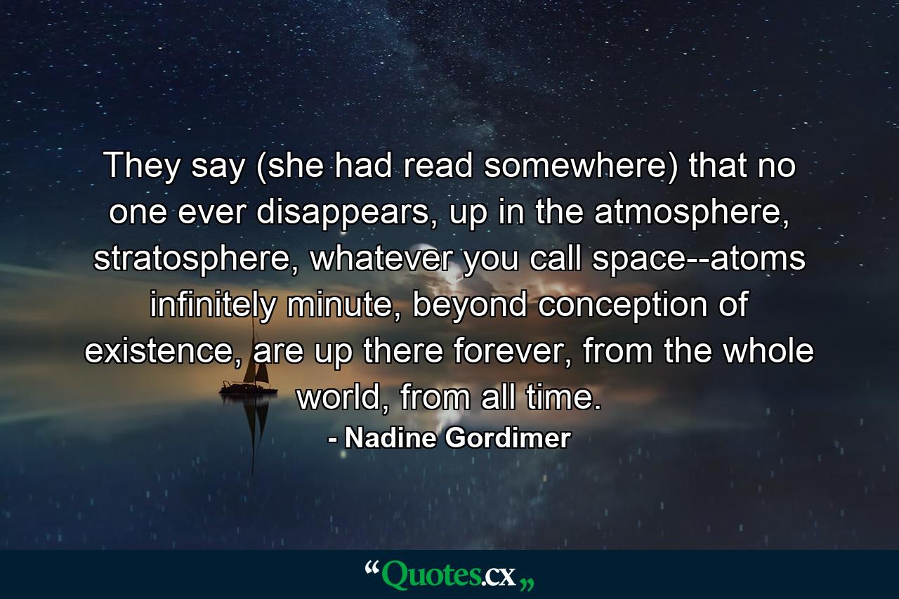 They say (she had read somewhere) that no one ever disappears, up in the atmosphere, stratosphere, whatever you call space--atoms infinitely minute, beyond conception of existence, are up there forever, from the whole world, from all time. - Quote by Nadine Gordimer