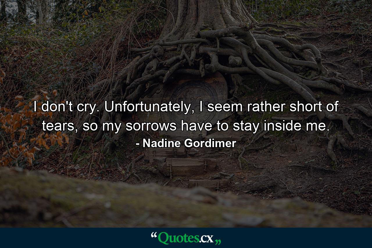 I don't cry. Unfortunately, I seem rather short of tears, so my sorrows have to stay inside me. - Quote by Nadine Gordimer