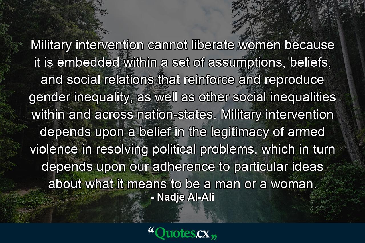 Military intervention cannot liberate women because it is embedded within a set of assumptions, beliefs, and social relations that reinforce and reproduce gender inequality, as well as other social inequalities within and across nation-states. Military intervention depends upon a belief in the legitimacy of armed violence in resolving political problems, which in turn depends upon our adherence to particular ideas about what it means to be a man or a woman. - Quote by Nadje Al-Ali