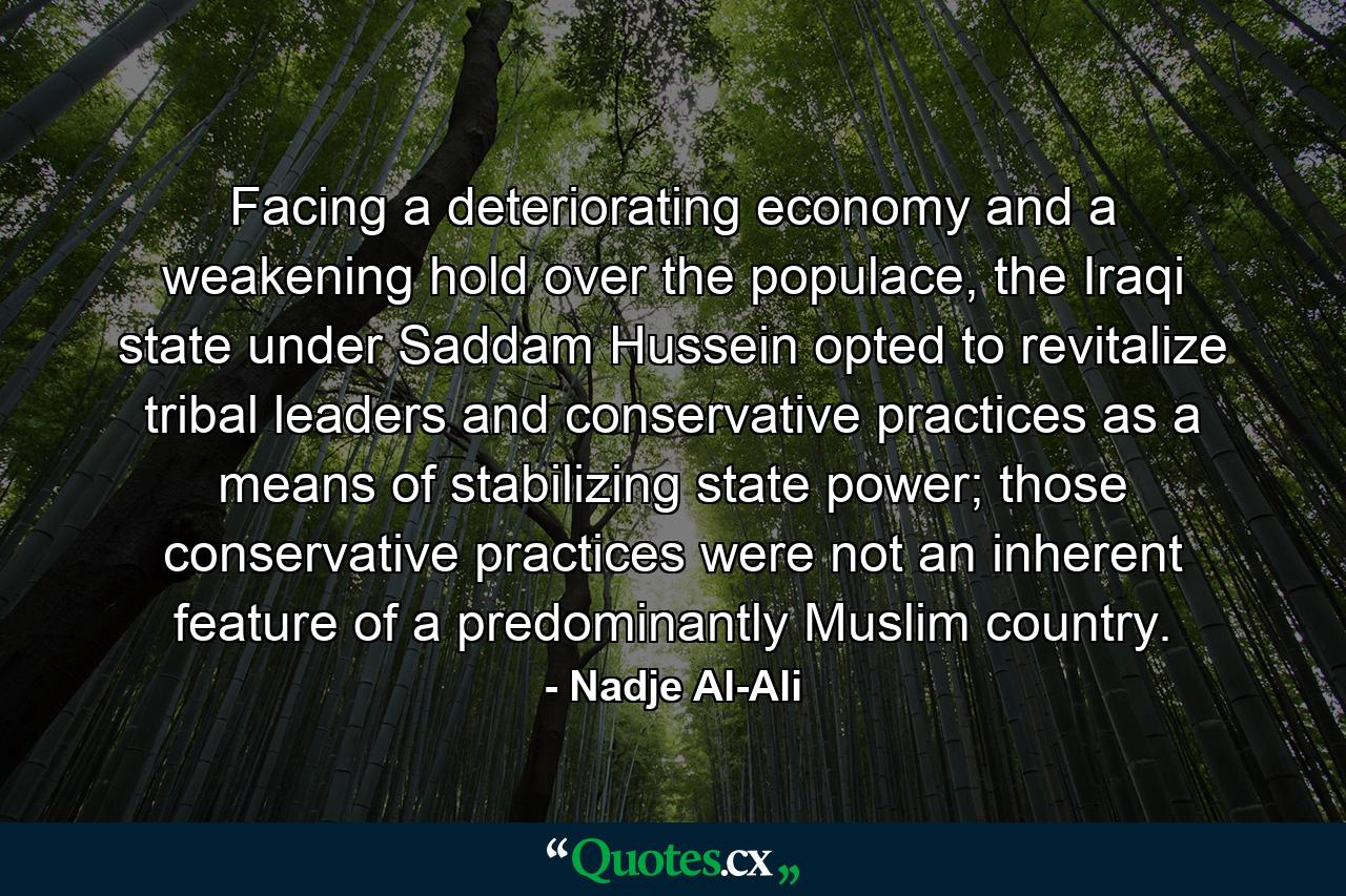 Facing a deteriorating economy and a weakening hold over the populace, the Iraqi state under Saddam Hussein opted to revitalize tribal leaders and conservative practices as a means of stabilizing state power; those conservative practices were not an inherent feature of a predominantly Muslim country. - Quote by Nadje Al-Ali