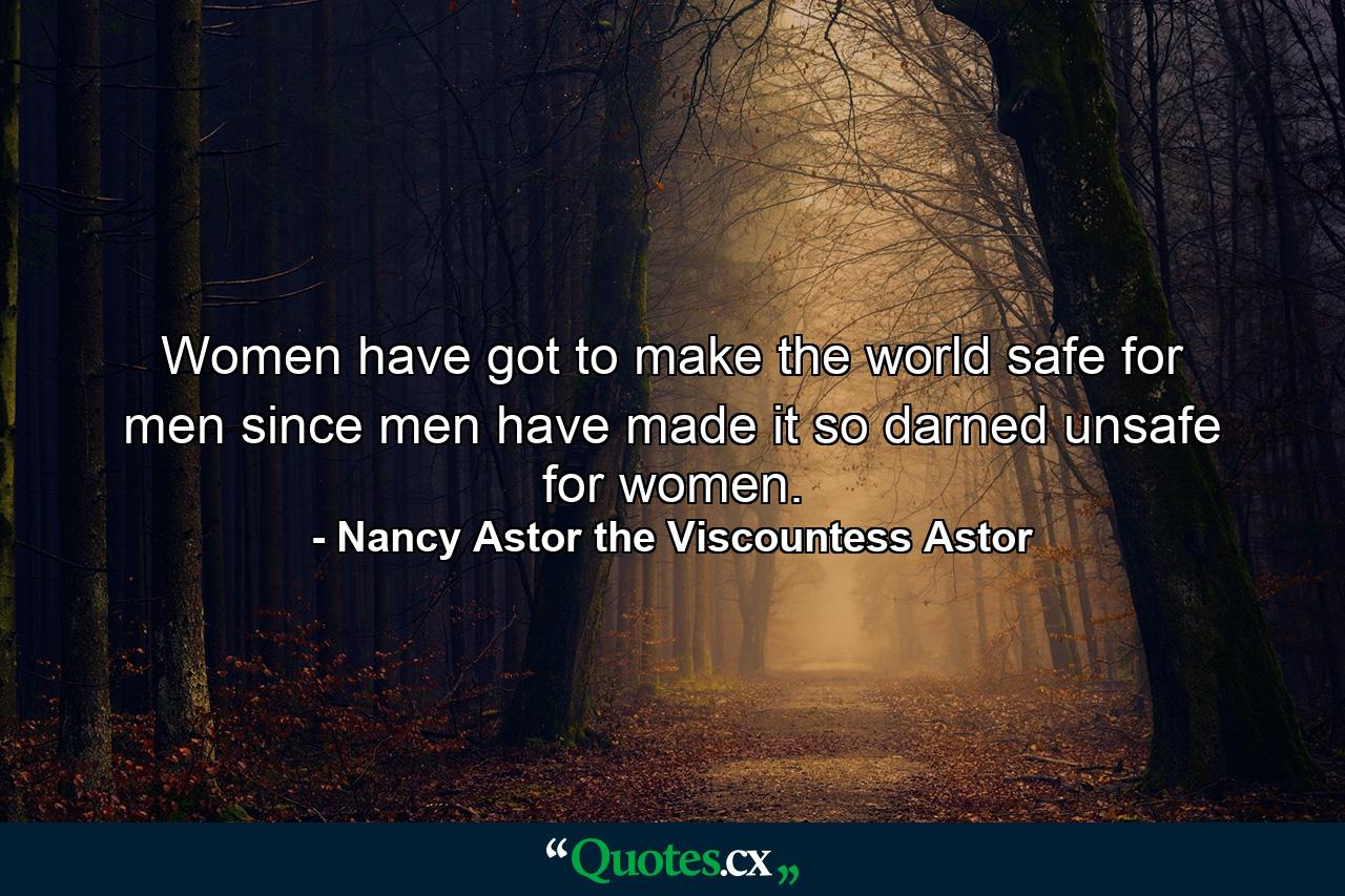 Women have got to make the world safe for men since men have made it so darned unsafe for women. - Quote by Nancy Astor the Viscountess Astor