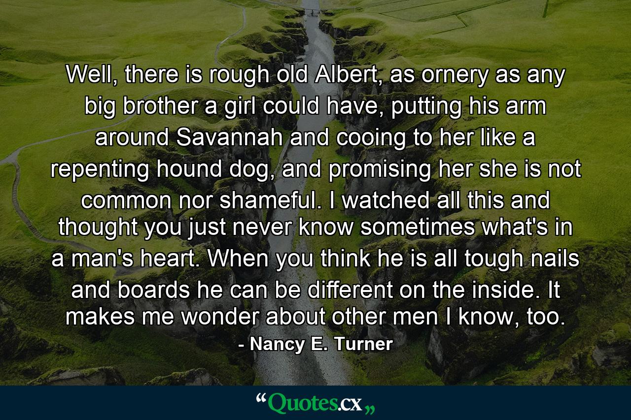 Well, there is rough old Albert, as ornery as any big brother a girl could have, putting his arm around Savannah and cooing to her like a repenting hound dog, and promising her she is not common nor shameful. I watched all this and thought you just never know sometimes what's in a man's heart. When you think he is all tough nails and boards he can be different on the inside. It makes me wonder about other men I know, too. - Quote by Nancy E. Turner